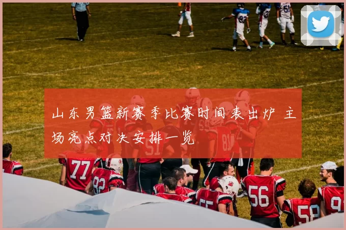 山东男篮新赛季比赛时间表出炉 主场亮点对决安排一览