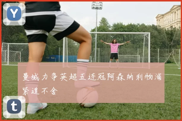 曼城力争英超五连冠阿森纳利物浦紧追不舍