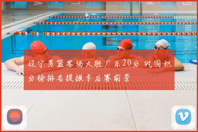 辽宁男篮客场大胜广东20分 巩固积分榜排名提振季后赛前景