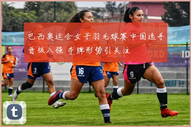 巴西奥运会女子羽毛球赛中国选手晋级八强 夺牌形势引关注