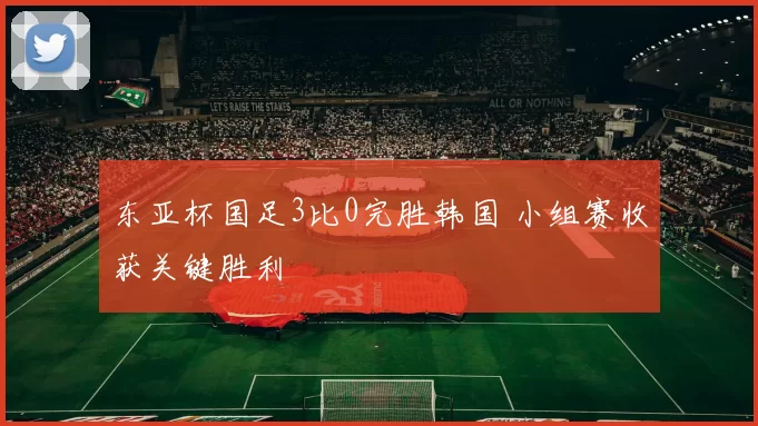 东亚杯国足3比0完胜韩国 小组赛收获关键胜利