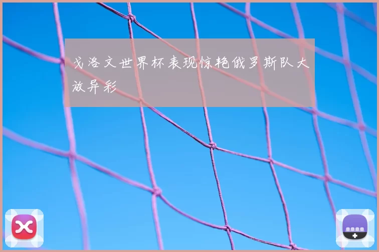 戈洛文世界杯表现惊艳俄罗斯队大放异彩