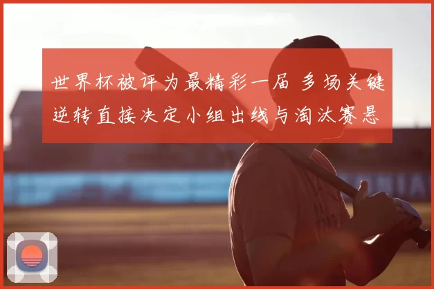 世界杯被评为最精彩一届 多场关键逆转直接决定小组出线与淘汰赛悬念