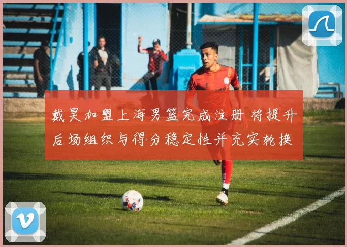 戴昊加盟上海男篮完成注册 将提升后场组织与得分稳定性并充实轮换