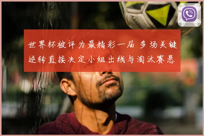 世界杯被评为最精彩一届 多场关键逆转直接决定小组出线与淘汰赛悬念