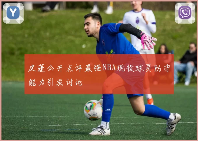 皮蓬公开点评最强NBA现役球员防守能力引发讨论