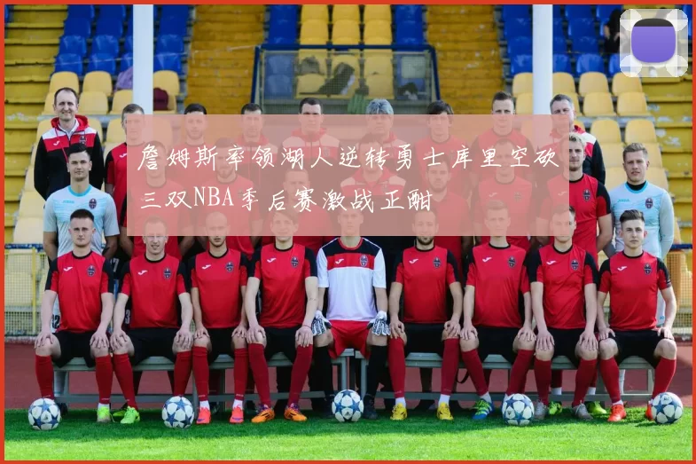 詹姆斯率领湖人逆转勇士库里空砍三双NBA季后赛激战正酣