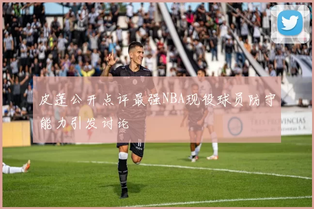 皮蓬公开点评最强NBA现役球员防守能力引发讨论