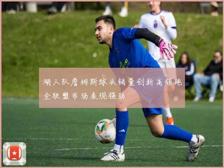 湖人队詹姆斯球衣销量创新高领跑全联盟市场表现强劲