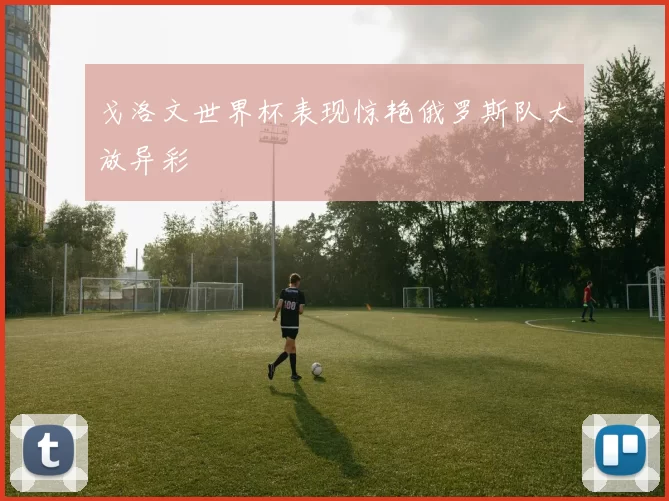 戈洛文世界杯表现惊艳俄罗斯队大放异彩