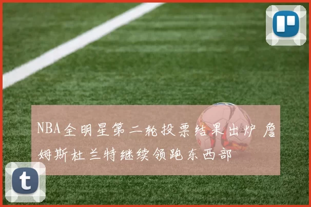 NBA全明星第二轮投票结果出炉 詹姆斯杜兰特继续领跑东西部