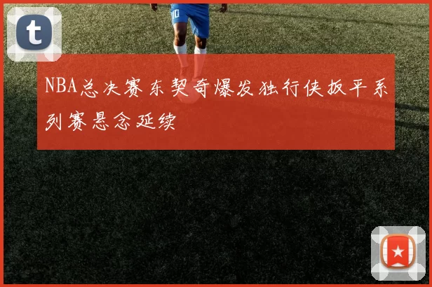 NBA总决赛东契奇爆发独行侠扳平系列赛悬念延续