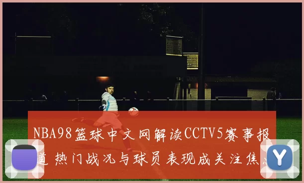 NBA98篮球中文网解读CCTV5赛事报道 热门战况与球员表现成关注焦点