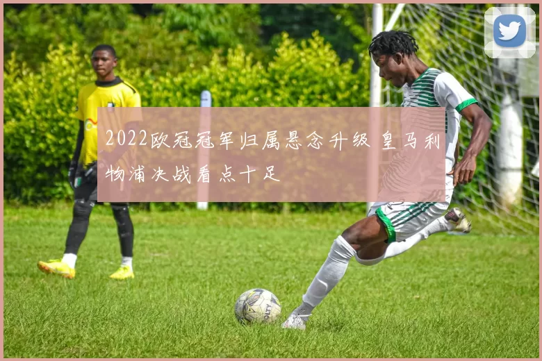 2022欧冠冠军归属悬念升级 皇马利物浦决战看点十足