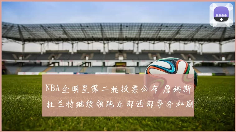 NBA全明星第二轮投票公布 詹姆斯杜兰特继续领跑东部西部争夺加剧