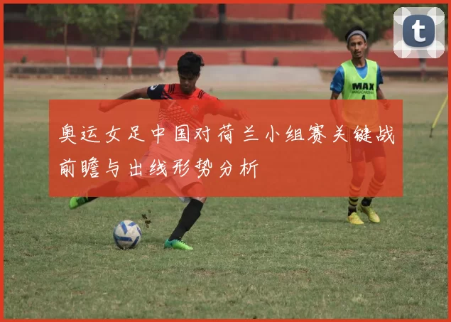 奥运女足中国对荷兰小组赛关键战前瞻与出线形势分析