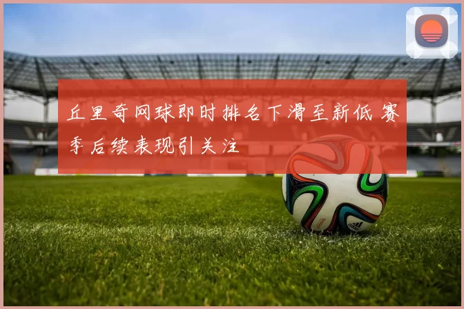 丘里奇网球即时排名下滑至新低 赛季后续表现引关注