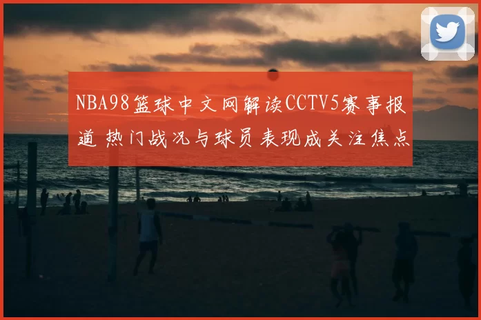 NBA98篮球中文网解读CCTV5赛事报道 热门战况与球员表现成关注焦点