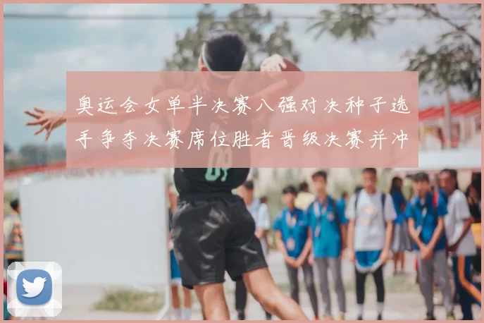 奥运会女单半决赛八强对决种子选手争夺决赛席位胜者晋级决赛并冲击奖牌