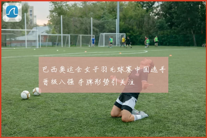 巴西奥运会女子羽毛球赛中国选手晋级八强 夺牌形势引关注