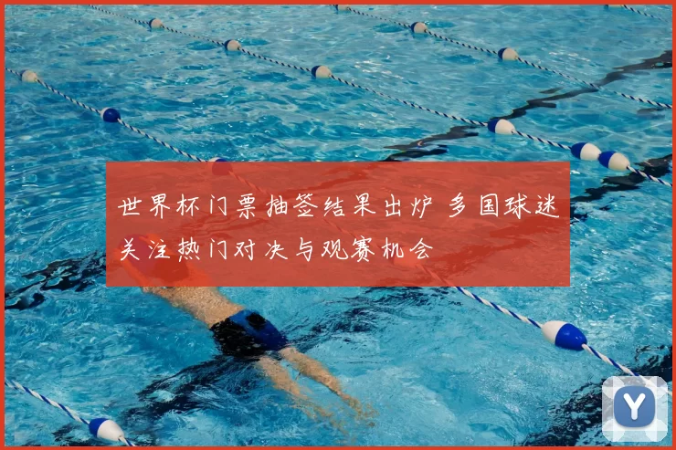 世界杯门票抽签结果出炉 多国球迷关注热门对决与观赛机会