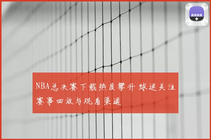 NBA总决赛下载热度攀升 球迷关注赛事回放与观看渠道
