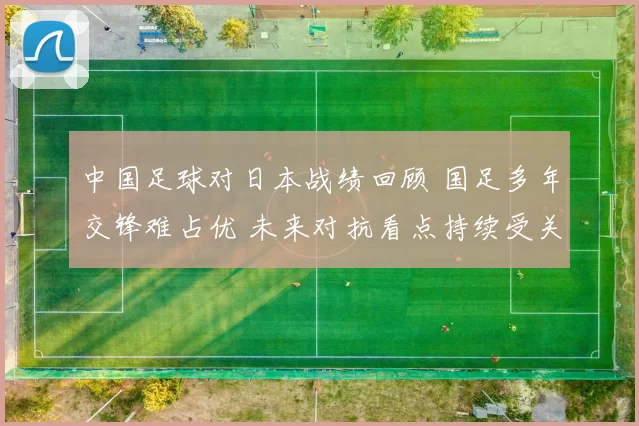 中国足球对日本战绩回顾 国足多年交锋难占优 未来对抗看点持续受关注