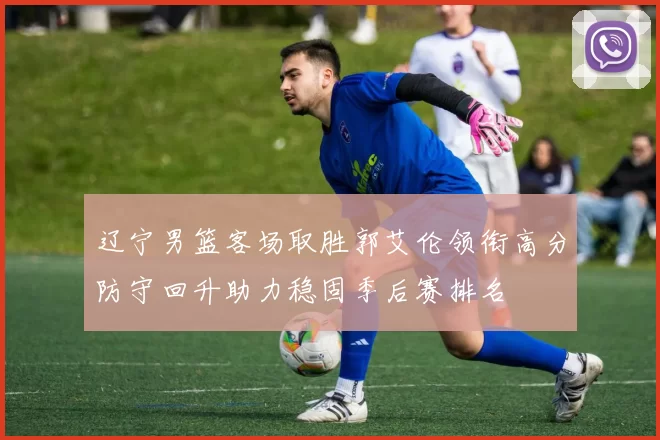 辽宁男篮客场取胜郭艾伦领衔高分防守回升助力稳固季后赛排名