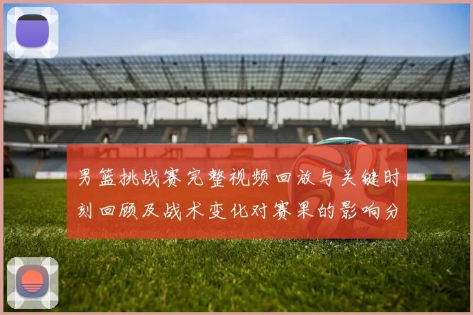 男篮挑战赛完整视频回放与关键时刻回顾及战术变化对赛果的影响分析