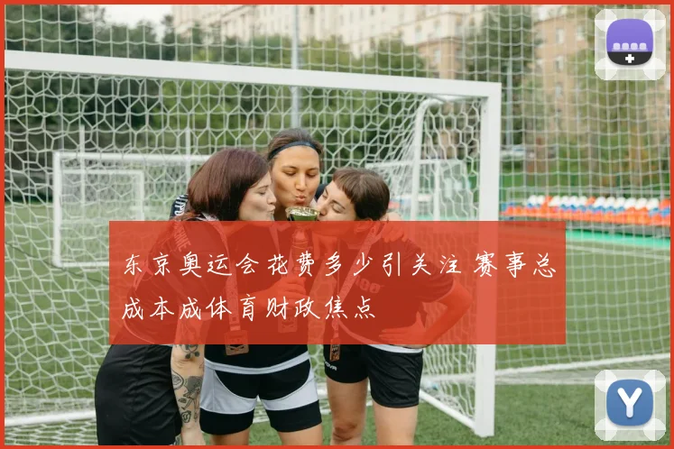 东京奥运会花费多少引关注 赛事总成本成体育财政焦点