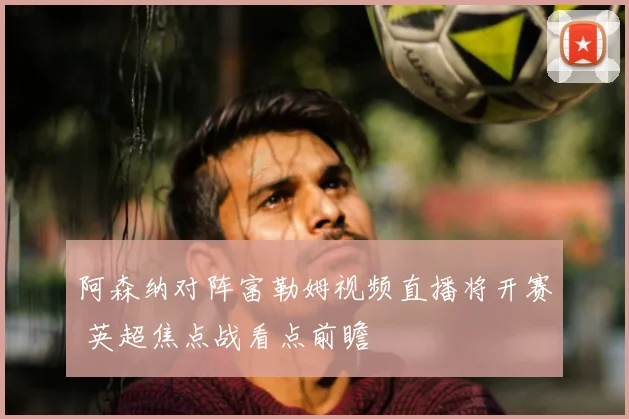 阿森纳对阵富勒姆视频直播将开赛 英超焦点战看点前瞻