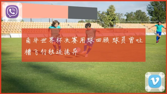 南非世界杯决赛用球回顾 球员曾吐槽飞行轨迹诡异