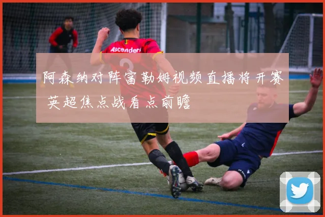 阿森纳对阵富勒姆视频直播将开赛 英超焦点战看点前瞻