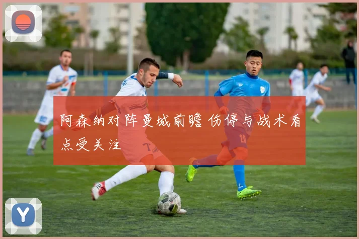 阿森纳对阵曼城前瞻 伤停与战术看点受关注