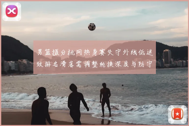 男篮摄分桃网热身赛失守外线低迷致排名滑落需调整轮换深度与防守配置