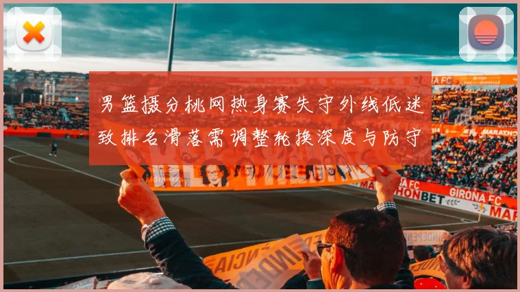 男篮摄分桃网热身赛失守外线低迷致排名滑落需调整轮换深度与防守配置