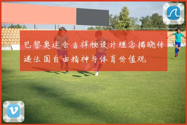 巴黎奥运会吉祥物设计理念揭晓传递法国自由精神与体育价值观