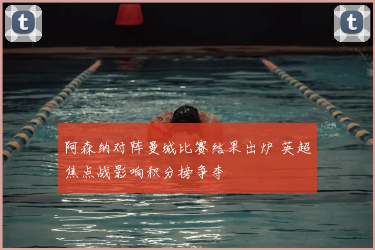 阿森纳对阵曼城比赛结果出炉 英超焦点战影响积分榜争夺
