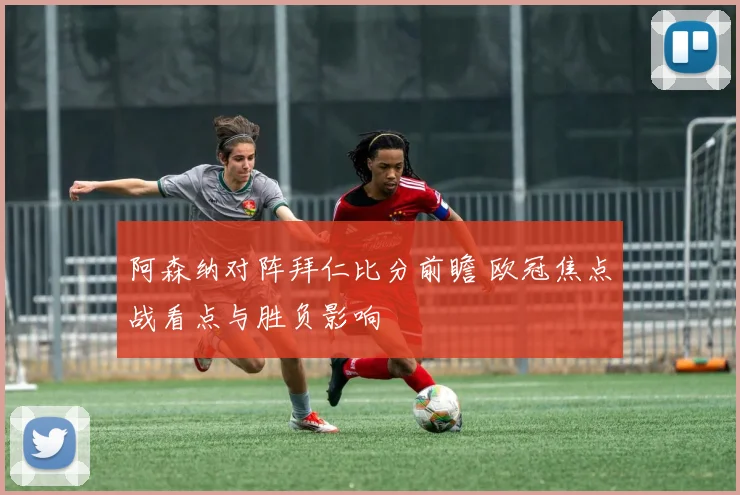 阿森纳对阵拜仁比分前瞻 欧冠焦点战看点与胜负影响
