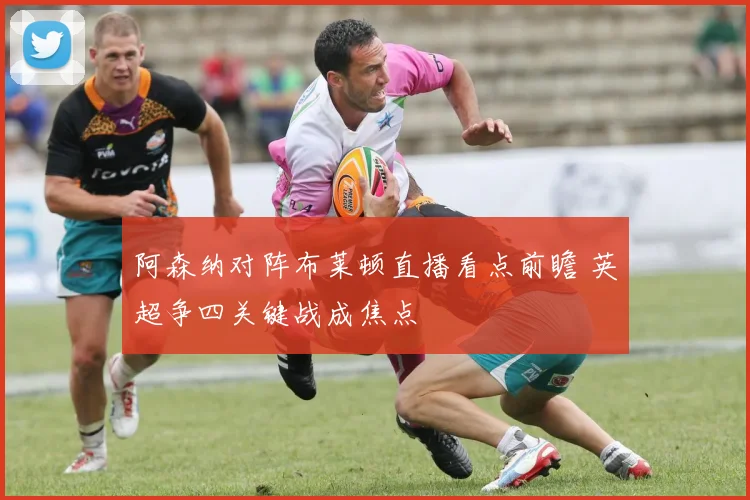 阿森纳对阵布莱顿直播看点前瞻 英超争四关键战成焦点
