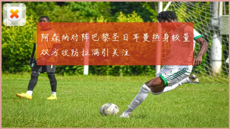 阿森纳对阵巴黎圣日耳曼热身较量双方攻防拉满引关注