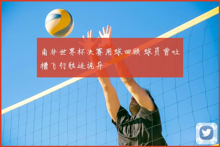 南非世界杯决赛用球回顾 球员曾吐槽飞行轨迹诡异