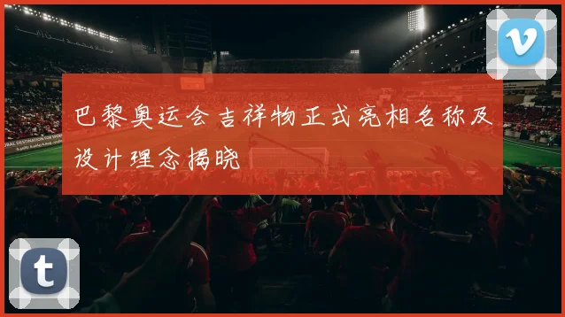 巴黎奥运会吉祥物正式亮相名称及设计理念揭晓
